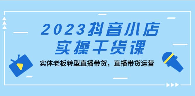 2023抖音小店实操干货课：实体老板转型直播带货，直播带货运营-云阁资源网