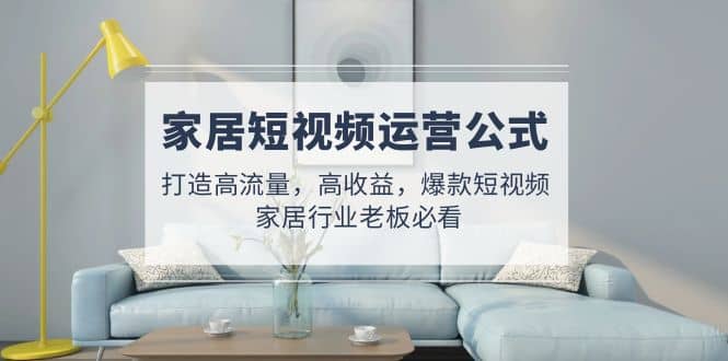 家居短视频运营公式：打造高流量，高收益，爆款短视频 家居行业老板必看-云阁资源网