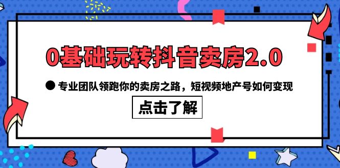 0基础玩转抖音-卖房2.0，专业团队领跑你的卖房之路，短视频地产号如何变现-云阁资源网