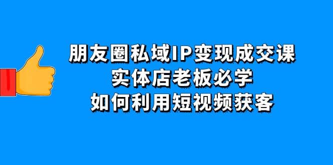 朋友圈私域IP变现成交课：实体店老板必学，如何利用短视频获客-云阁资源网