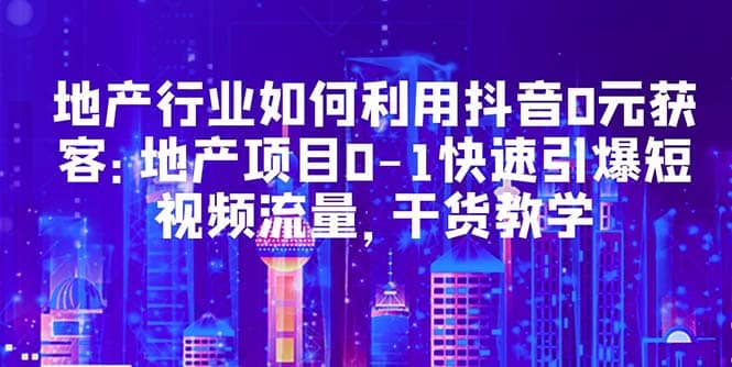 地产行业如何利用抖音0元获客：地产项目0-1快速引爆短视频流量，干货教学-云阁资源网