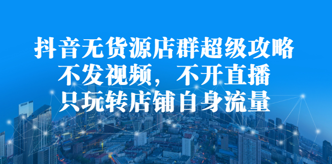 抖音无货源店群超级攻略：不发视频，不开直播，只玩转店铺自身流量-云阁资源网