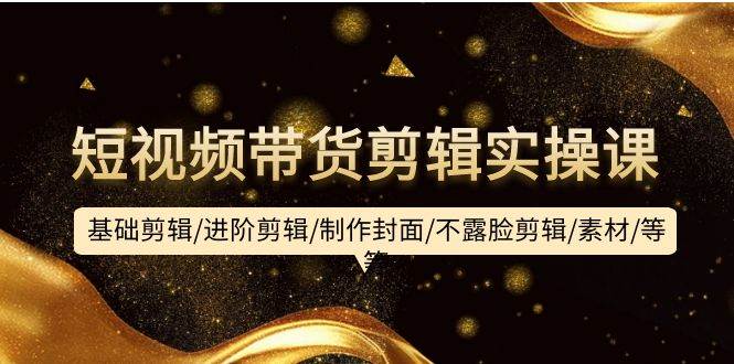 短视频带货剪辑实操课：基础剪辑/进阶剪辑/制作封面/不露脸剪辑/素材/等等-云阁资源网