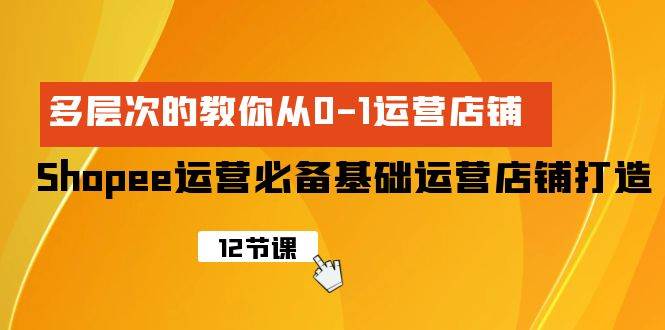 Shopee-运营必备基础运营店铺打造，多层次的教你从0-1运营店铺-云阁资源网