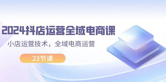 2024抖店运营-全域电商课，小店运营技术，全域电商运营（23节课）-云阁资源网