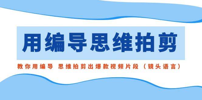 用编导的思维拍剪，教你用编导 思维拍剪出爆款视频片段（镜头语言）-云阁资源网
