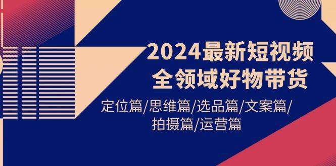 2024最新短视频全领域好物带货 定位篇/思维篇/选品篇/文案篇/拍摄篇/运营篇-云阁资源网