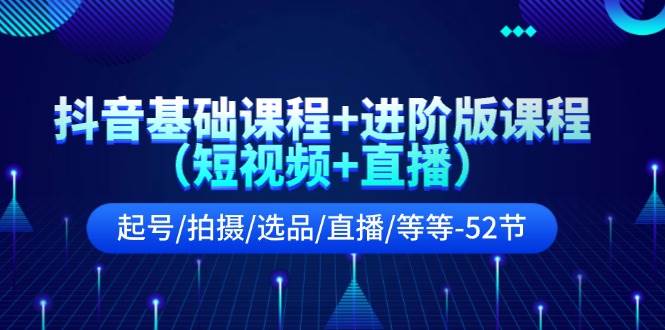 抖音基础课程+进阶版课程（短视频+直播）起号/拍摄/选品/直播/等等-52节-云阁资源网