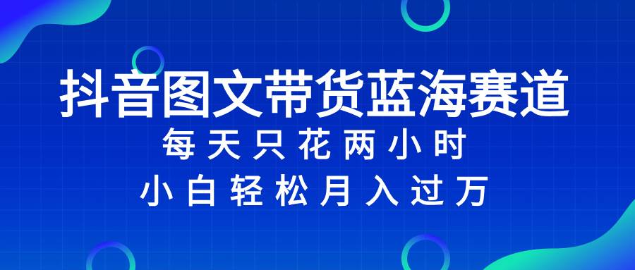 抖音图文带货蓝海赛道，每天只花2小时，小白轻松过万-云阁资源网