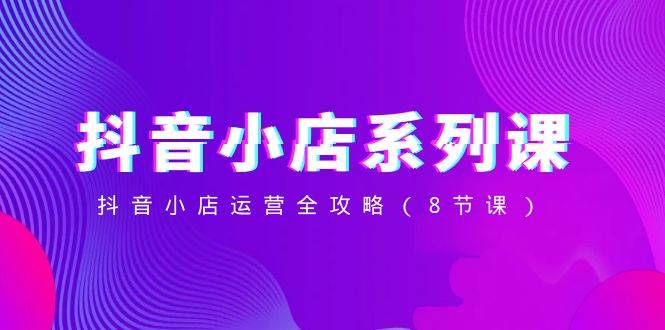 抖音小店-系列课，抖音小店运营全攻略（8节课）-云阁资源网