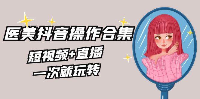 美业全干货·生美·医美抖音操作合集，短视频+直播，一次就玩转-云阁资源网