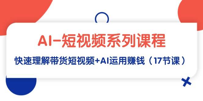 AI-短视频系列课程，快速理解带货短视频+AI运用赚钱（17节课）-云阁资源网