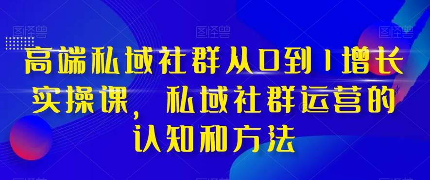 高端 私域社群从0到1增长实战课，私域社群运营的认知和方法（37节课）-云阁资源网