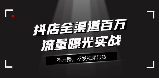 抖店-全渠道百万流量曝光实战，不开播，不发视频带货（16节课）-云阁资源网