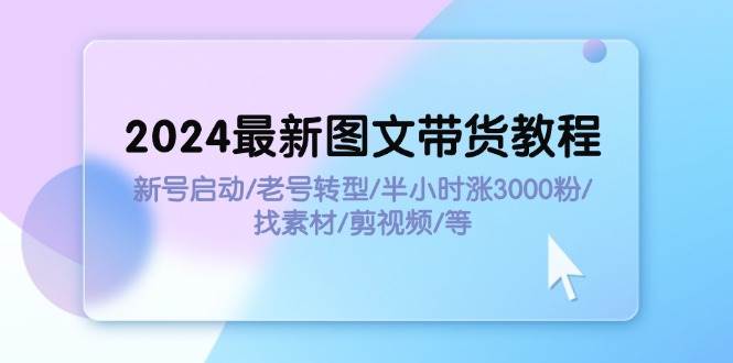 2024最新图文带货教程：新号启动/老号转型/半小时涨3000粉/找素材/剪辑-云阁资源网