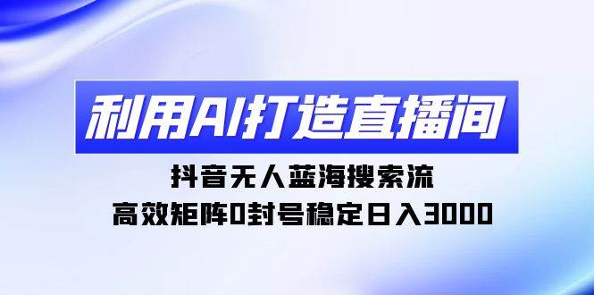 利用AI打造直播间，抖音无人蓝海搜索流，高效矩阵0封号稳定日入3000-云阁资源网