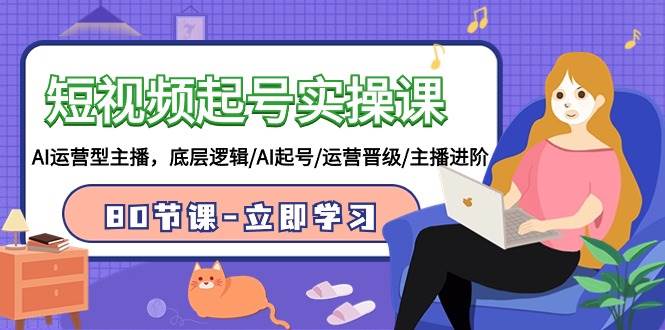 短视频起号实操课，AI运营型主播，底层逻辑/AI起号/运营晋级/主播进阶/80节-云阁资源网