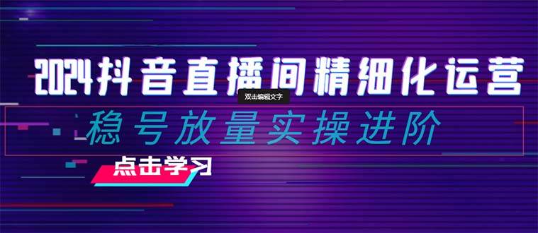 2024抖音直播间精细化运营：稳号放量实操进阶 选品/排品/起号/小店随心推/千川付费如何去投放-云阁资源网