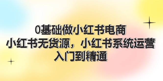 0基础做小红书电商，小红书无货源，小红书系统运营，入门到精通 (70节)-云阁资源网