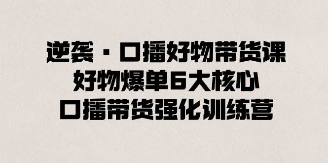 逆袭·口播好物带货课，好物爆单6大核心，口播带货强化训练营-云阁资源网