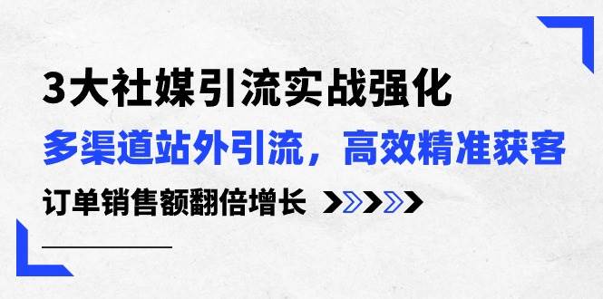 3大社媒引流实操强化，多渠道站外引流/高效精准获客/订单销售额翻倍增长-云阁资源网