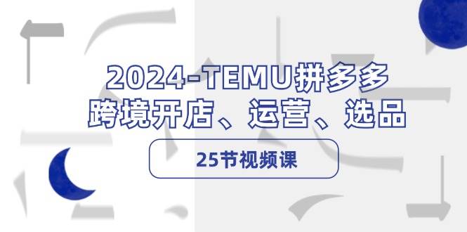 2024-TEMU拼多多·跨境开店、运营、选品（25节视频课）-云阁资源网