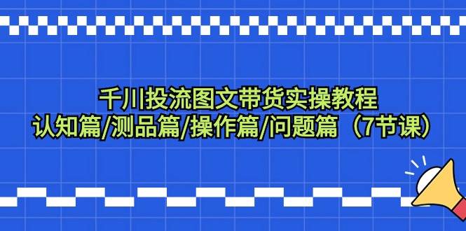 千川投流图文带货实操教程：认知篇/测品篇/操作篇/问题篇（7节课）-云阁资源网
