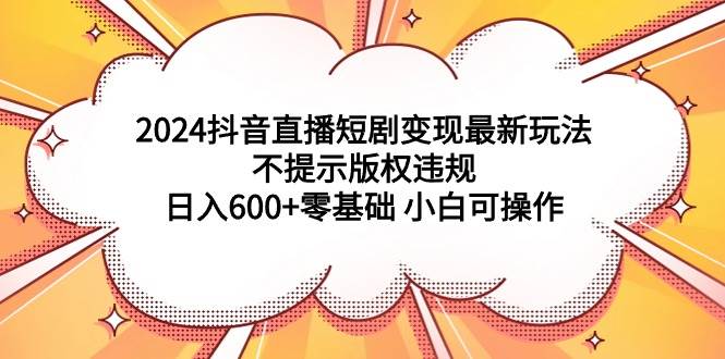 2024抖音直播短剧变现最新玩法，不提示版权违规 日入600+零基础 小白可操作-云阁资源网
