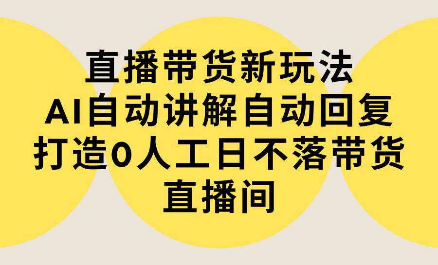 直播带货新玩法，AI自动讲解自动回复 打造0人工日不落带货直播间-教程+软件-云阁资源网