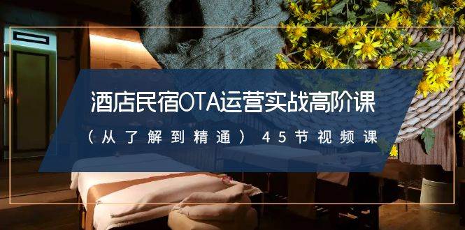 酒店民宿-OTA运营实战高阶课（从了解到精通）45节视频课-云阁资源网