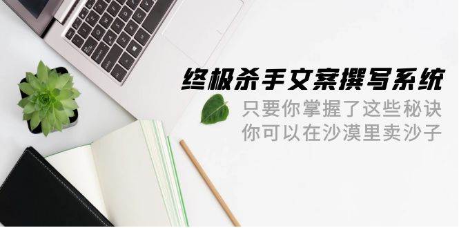 终极 杀手文案-撰写系统 只要你掌握了这些秘诀 你可以在沙漠里卖沙子-42节-云阁资源网