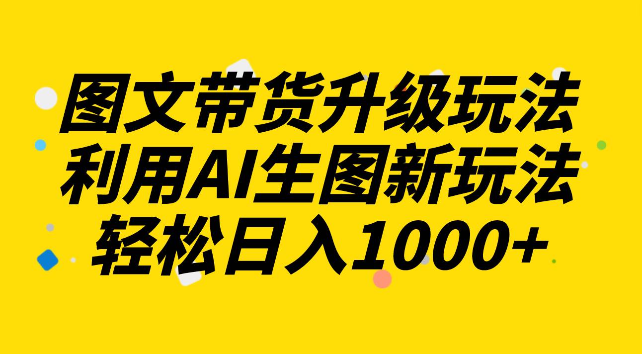 图文带货升级玩法2.0分享，利用AI生图新玩法，每天半小时轻松日入1000+-云阁资源网