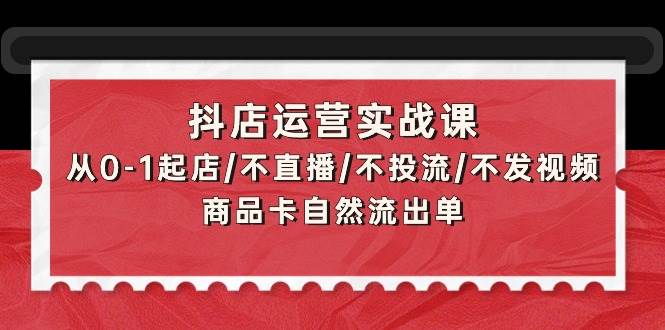 抖店运营实战课：从0-1起店/不直播/不投流/不发视频/商品卡自然流出单-云阁资源网