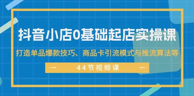 抖音小店0基础起店实操课，打造单品爆款技巧、商品卡引流模式与推流算法等-云阁资源网