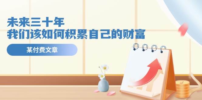 某公众号付费文《未来三十年，我们该如何积累自己的财富》-云阁资源网