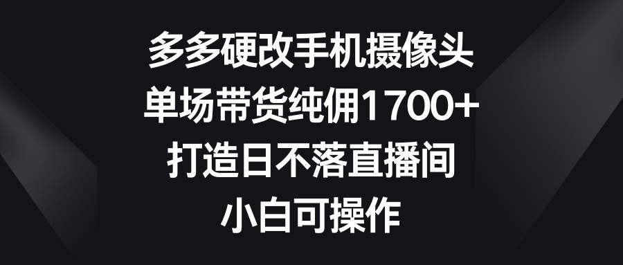 多多硬改手机摄像头，单场带货纯佣1700+，打造日不落直播间，小白可操作-云阁资源网