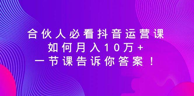 合伙人必看抖音运营课，如何月入10万+，一节课告诉你答案！-云阁资源网