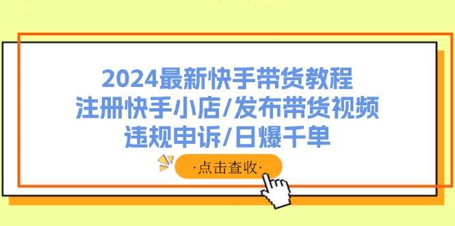 2024最新快手带货教程：注册快手小店/发布带货视频/违规申诉/日爆千单-云阁资源网