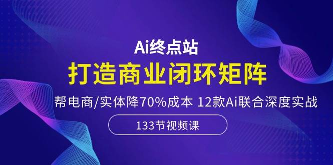 Ai终点站，打造商业闭环矩阵，帮电商/实体降70%成本，12款Ai联合深度实战-云阁资源网