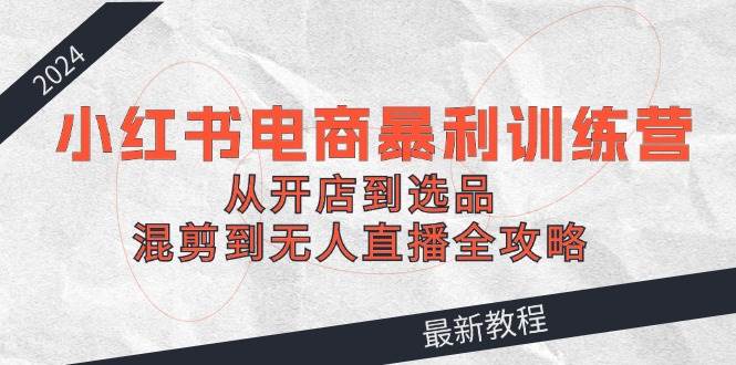 2024小红书电商暴利训练营：从开店到选品，混剪到无人直播全攻略-云阁资源网