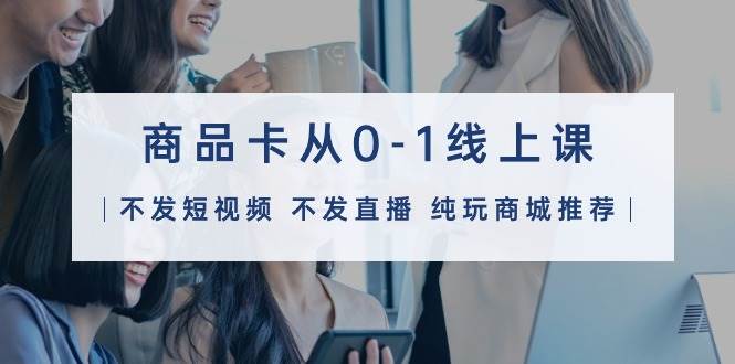 商品卡从0-1线上课（不发短视频 不发直播 纯玩商城推荐）32节课-云阁资源网