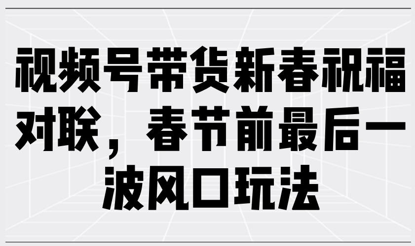 视频号带货新春祝福对联，春节前最后一波风口玩法-云阁资源网