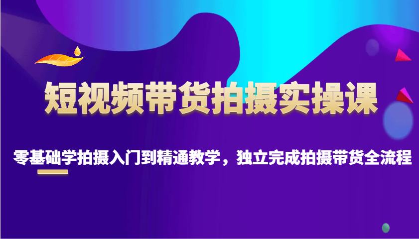 短视频带货拍摄实操课，零基础学拍摄入门到精通教学，独立完成拍摄带货全流程-云阁资源网