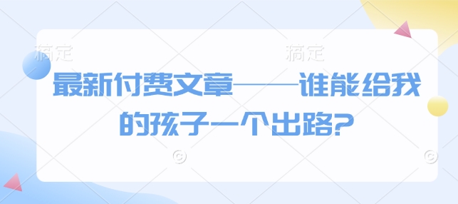 最新付费文章——谁能给我的孩子一个出路?-云阁资源网