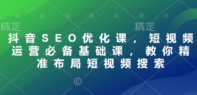 抖音SEO优化课，短视频运营必备基础课，教你精准布局短视频搜索-云阁资源网