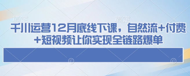 千川运营12月底线下课，自然流+付费+短视频让你实现全链路爆单-云阁资源网