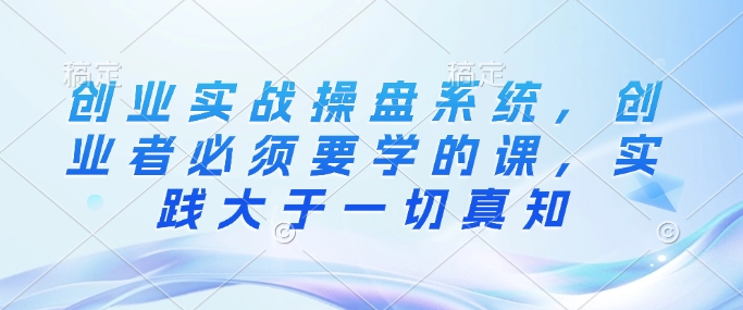 创业实战操盘系统，创业者必须要学的课，实践大于一切真知-云阁资源网
