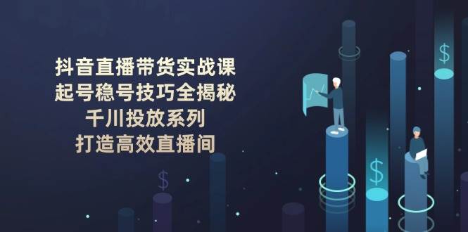 抖音直播带货实战课：起号稳号技巧全揭秘, 千川投放系列, 打造高效直播间-云阁资源网