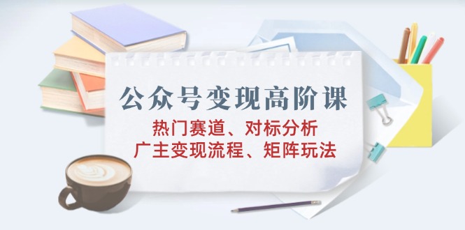 公众号变现高阶课：热门赛道、对标分析、广告主变现流程、矩阵玩法-云阁资源网