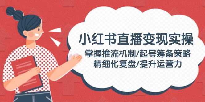 小红书直播变现实操：掌握推流机制/起号筹备策略/精细化复盘/提升运营力-云阁资源网